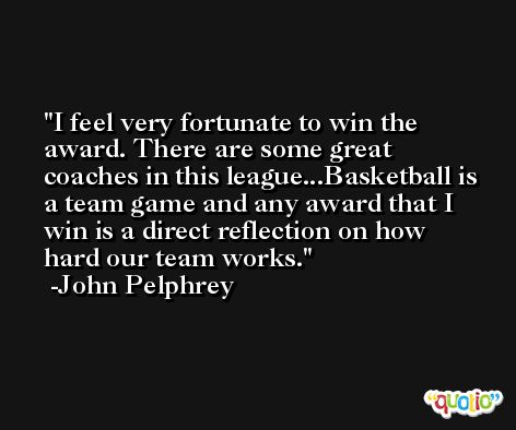 I feel very fortunate to win the award. There are some great coaches in this league...Basketball is a team game and any award that I win is a direct reflection on how hard our team works. -John Pelphrey