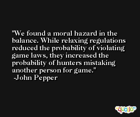 We found a moral hazard in the balance. While relaxing regulations reduced the probability of violating game laws, they increased the probability of hunters mistaking another person for game. -John Pepper