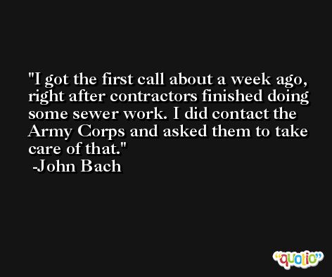 I got the first call about a week ago, right after contractors finished doing some sewer work. I did contact the Army Corps and asked them to take care of that. -John Bach