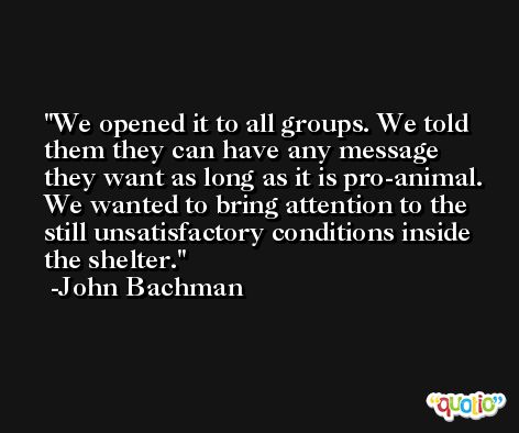 We opened it to all groups. We told them they can have any message they want as long as it is pro-animal. We wanted to bring attention to the still unsatisfactory conditions inside the shelter. -John Bachman