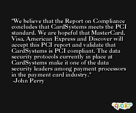 We believe that the Report on Compliance concludes that CardSystems meets the PCI standard. We are hopeful that MasterCard, Visa, American Express and Discover will accept this PCI report and validate that CardSystems is PCI compliant. The data security protocols currently in place at CardSystems make it one of the data security leaders among payment processors in the payment card industry. -John Perry