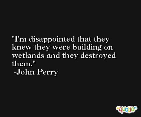 I'm disappointed that they knew they were building on wetlands and they destroyed them. -John Perry