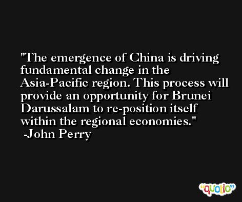 The emergence of China is driving fundamental change in the Asia-Pacific region. This process will provide an opportunity for Brunei Darussalam to re-position itself within the regional economies. -John Perry