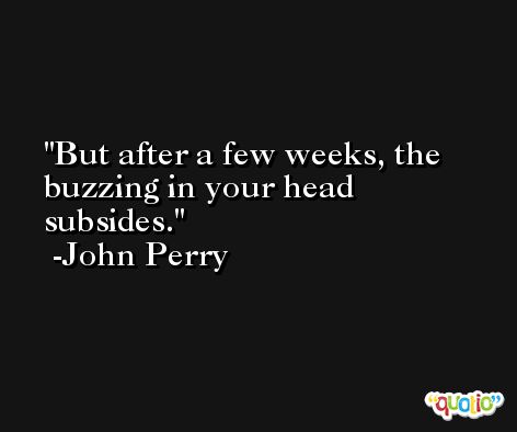 But after a few weeks, the buzzing in your head subsides. -John Perry