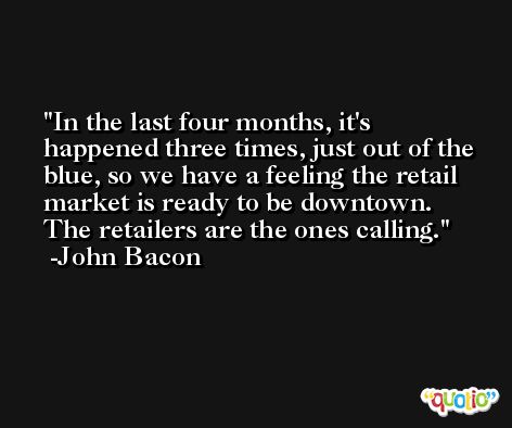 In the last four months, it's happened three times, just out of the blue, so we have a feeling the retail market is ready to be downtown. The retailers are the ones calling. -John Bacon