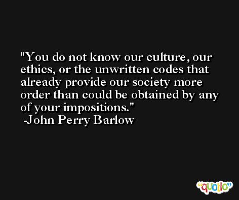 You do not know our culture, our ethics, or the unwritten codes that already provide our society more order than could be obtained by any of your impositions. -John Perry Barlow