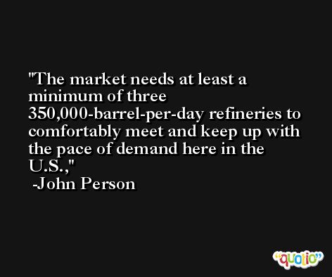 The market needs at least a minimum of three 350,000-barrel-per-day refineries to comfortably meet and keep up with the pace of demand here in the U.S., -John Person