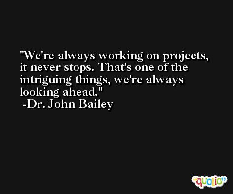 We're always working on projects, it never stops. That's one of the intriguing things, we're always looking ahead. -Dr. John Bailey