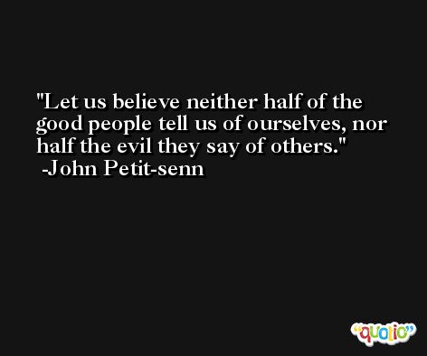 Let us believe neither half of the good people tell us of ourselves, nor half the evil they say of others. -John Petit-senn