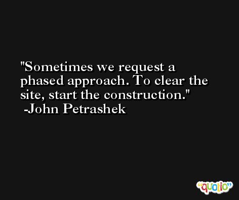 Sometimes we request a phased approach. To clear the site, start the construction. -John Petrashek