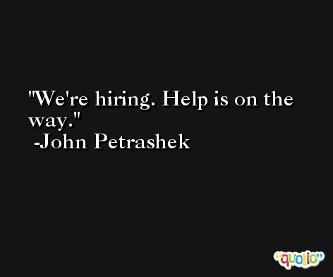 We're hiring. Help is on the way. -John Petrashek