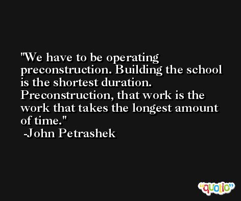 We have to be operating preconstruction. Building the school is the shortest duration. Preconstruction, that work is the work that takes the longest amount of time. -John Petrashek