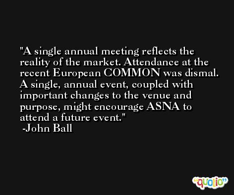 A single annual meeting reflects the reality of the market. Attendance at the recent European COMMON was dismal. A single, annual event, coupled with important changes to the venue and purpose, might encourage ASNA to attend a future event. -John Ball