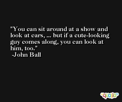 You can sit around at a show and look at cars, ... but if a cute-looking guy comes along, you can look at him, too. -John Ball
