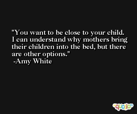 You want to be close to your child. I can understand why mothers bring their children into the bed, but there are other options. -Amy White