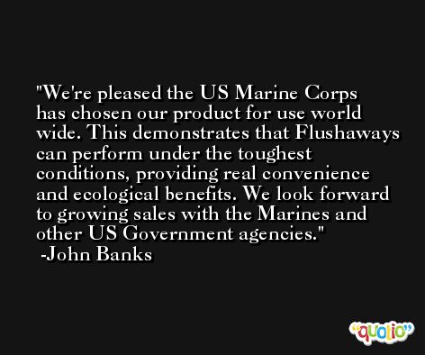 We're pleased the US Marine Corps has chosen our product for use world wide. This demonstrates that Flushaways can perform under the toughest conditions, providing real convenience and ecological benefits. We look forward to growing sales with the Marines and other US Government agencies. -John Banks