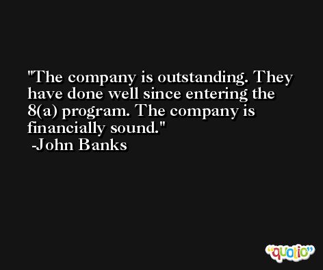 The company is outstanding. They have done well since entering the 8(a) program. The company is financially sound. -John Banks