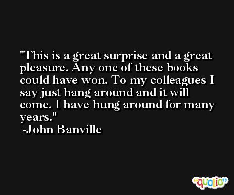This is a great surprise and a great pleasure. Any one of these books could have won. To my colleagues I say just hang around and it will come. I have hung around for many years. -John Banville