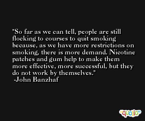 So far as we can tell, people are still flocking to courses to quit smoking because, as we have more restrictions on smoking, there is more demand. Nicotine patches and gum help to make them more effective, more successful, but they do not work by themselves. -John Banzhaf