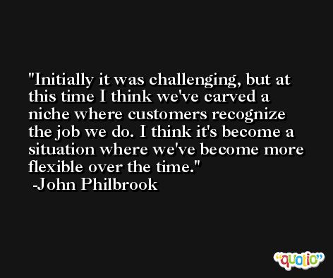 Initially it was challenging, but at this time I think we've carved a niche where customers recognize the job we do. I think it's become a situation where we've become more flexible over the time. -John Philbrook