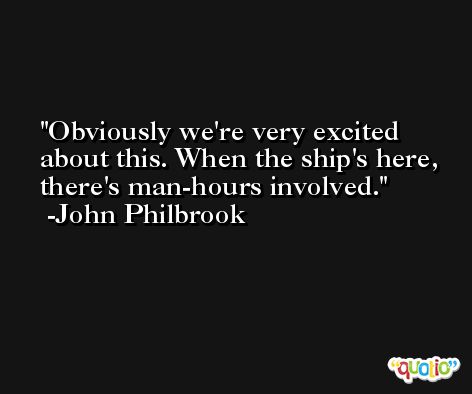 Obviously we're very excited about this. When the ship's here, there's man-hours involved. -John Philbrook