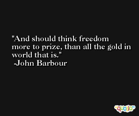And should think freedom more to prize, than all the gold in world that is. -John Barbour