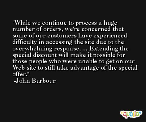 While we continue to process a huge number of orders, we're concerned that some of our customers have experienced difficulty in accessing the site due to the overwhelming response, ... Extending the special discount will make it possible for those people who were unable to get on our Web site to still take advantage of the special offer. -John Barbour