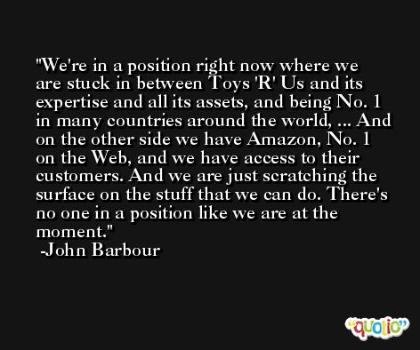 We're in a position right now where we are stuck in between Toys 'R' Us and its expertise and all its assets, and being No. 1 in many countries around the world, ... And on the other side we have Amazon, No. 1 on the Web, and we have access to their customers. And we are just scratching the surface on the stuff that we can do. There's no one in a position like we are at the moment. -John Barbour