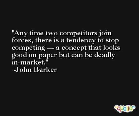 Any time two competitors join forces, there is a tendency to stop competing — a concept that looks good on paper but can be deadly in-market. -John Barker