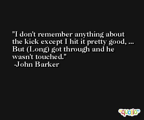 I don't remember anything about the kick except I hit it pretty good, ... But (Long) got through and he wasn't touched. -John Barker