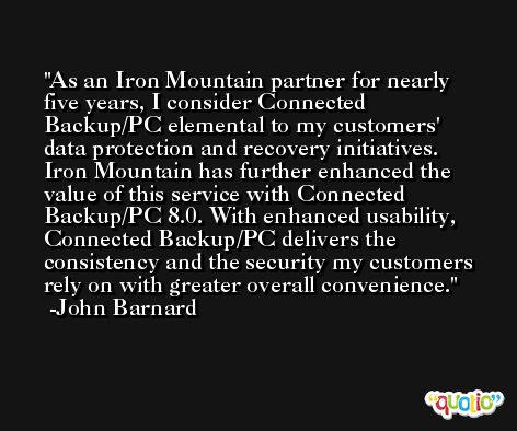 As an Iron Mountain partner for nearly five years, I consider Connected Backup/PC elemental to my customers' data protection and recovery initiatives. Iron Mountain has further enhanced the value of this service with Connected Backup/PC 8.0. With enhanced usability, Connected Backup/PC delivers the consistency and the security my customers rely on with greater overall convenience. -John Barnard