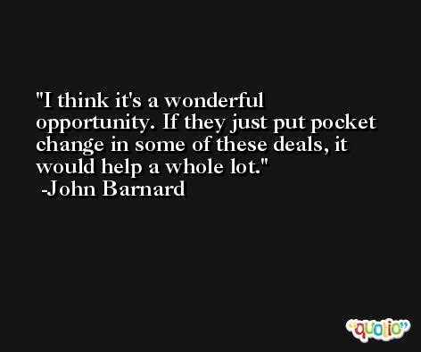 I think it's a wonderful opportunity. If they just put pocket change in some of these deals, it would help a whole lot. -John Barnard