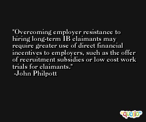 Overcoming employer resistance to hiring long-term IB claimants may require greater use of direct financial incentives to employers, such as the offer of recruitment subsidies or low cost work trials for claimants. -John Philpott