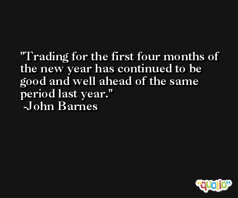 Trading for the first four months of the new year has continued to be good and well ahead of the same period last year. -John Barnes