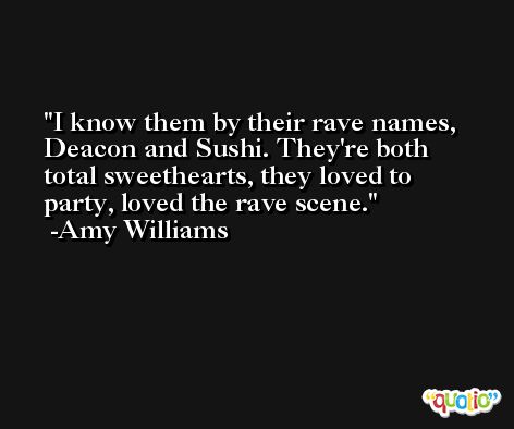 I know them by their rave names, Deacon and Sushi. They're both total sweethearts, they loved to party, loved the rave scene. -Amy Williams