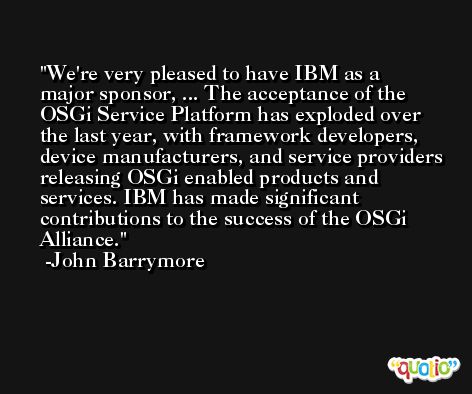 We're very pleased to have IBM as a major sponsor, ... The acceptance of the OSGi Service Platform has exploded over the last year, with framework developers, device manufacturers, and service providers releasing OSGi enabled products and services. IBM has made significant contributions to the success of the OSGi Alliance. -John Barrymore