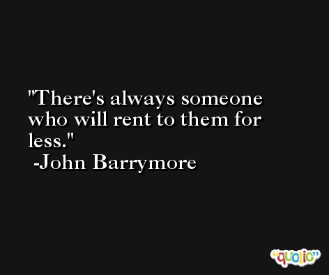 There's always someone who will rent to them for less. -John Barrymore