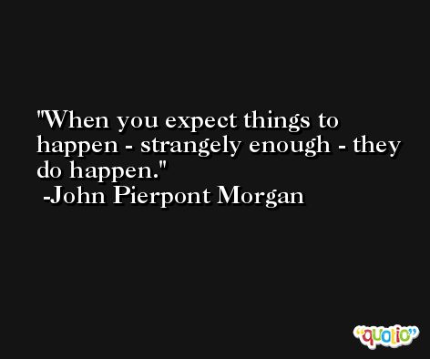When you expect things to happen - strangely enough - they do happen. -John Pierpont Morgan