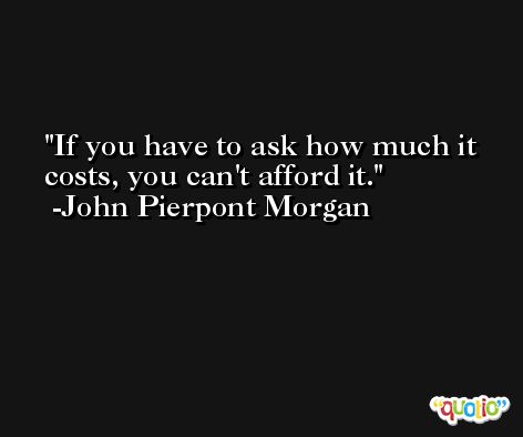 If you have to ask how much it costs, you can't afford it. -John Pierpont Morgan