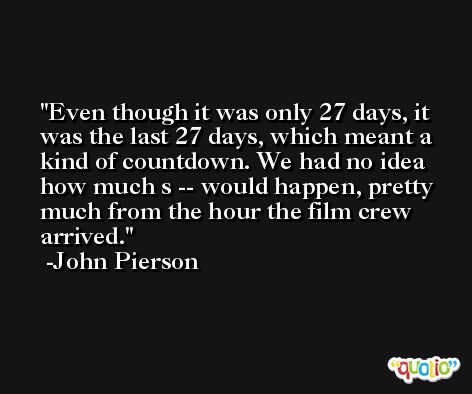 Even though it was only 27 days, it was the last 27 days, which meant a kind of countdown. We had no idea how much s -- would happen, pretty much from the hour the film crew arrived. -John Pierson