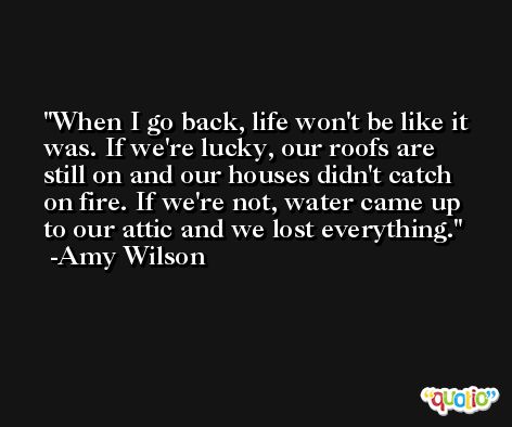 When I go back, life won't be like it was. If we're lucky, our roofs are still on and our houses didn't catch on fire. If we're not, water came up to our attic and we lost everything. -Amy Wilson