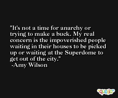 It's not a time for anarchy or trying to make a buck. My real concern is the impoverished people waiting in their houses to be picked up or waiting at the Superdome to get out of the city. -Amy Wilson