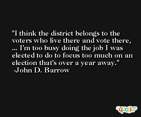 I think the district belongs to the voters who live there and vote there, ... I'm too busy doing the job I was elected to do to focus too much on an election that's over a year away. -John D. Barrow