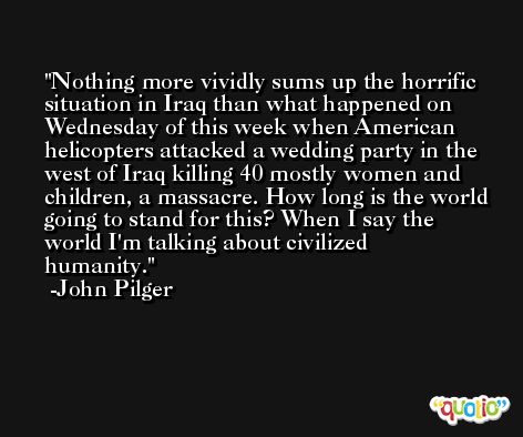 Nothing more vividly sums up the horrific situation in Iraq than what happened on Wednesday of this week when American helicopters attacked a wedding party in the west of Iraq killing 40 mostly women and children, a massacre. How long is the world going to stand for this? When I say the world I'm talking about civilized humanity. -John Pilger