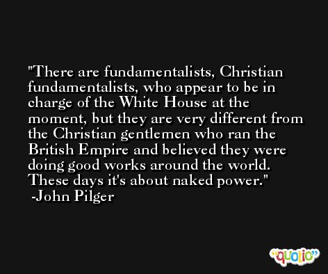There are fundamentalists, Christian fundamentalists, who appear to be in charge of the White House at the moment, but they are very different from the Christian gentlemen who ran the British Empire and believed they were doing good works around the world. These days it's about naked power. -John Pilger
