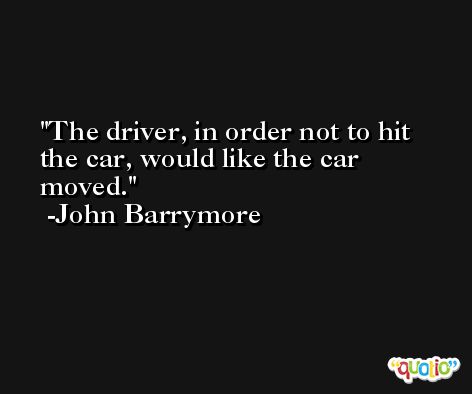 The driver, in order not to hit the car, would like the car moved. -John Barrymore