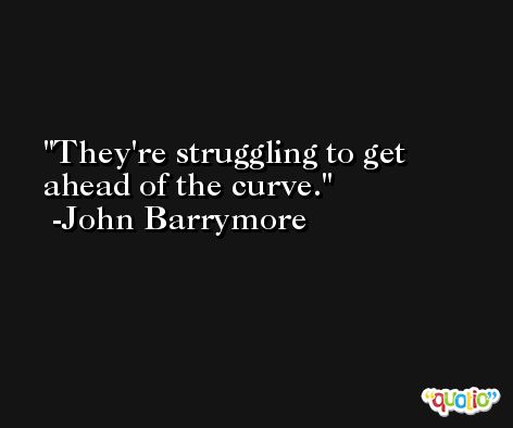 They're struggling to get ahead of the curve. -John Barrymore