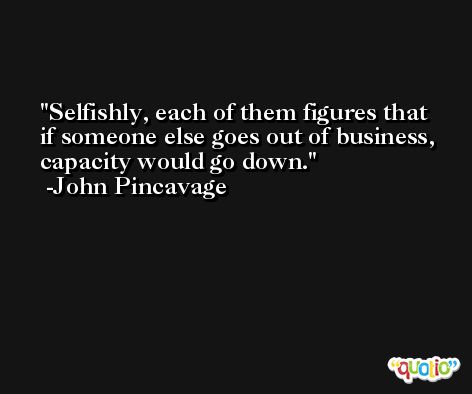 Selfishly, each of them figures that if someone else goes out of business, capacity would go down. -John Pincavage