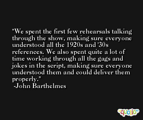 We spent the first few rehearsals talking through the show, making sure everyone understood all the 1920s and '30s references. We also spent quite a lot of time working through all the gags and jokes in the script, making sure everyone understood them and could deliver them properly. -John Barthelmes