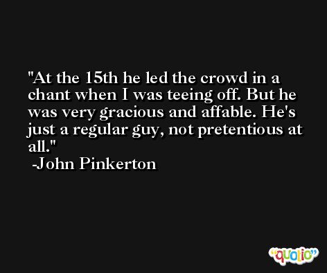 At the 15th he led the crowd in a chant when I was teeing off. But he was very gracious and affable. He's just a regular guy, not pretentious at all. -John Pinkerton